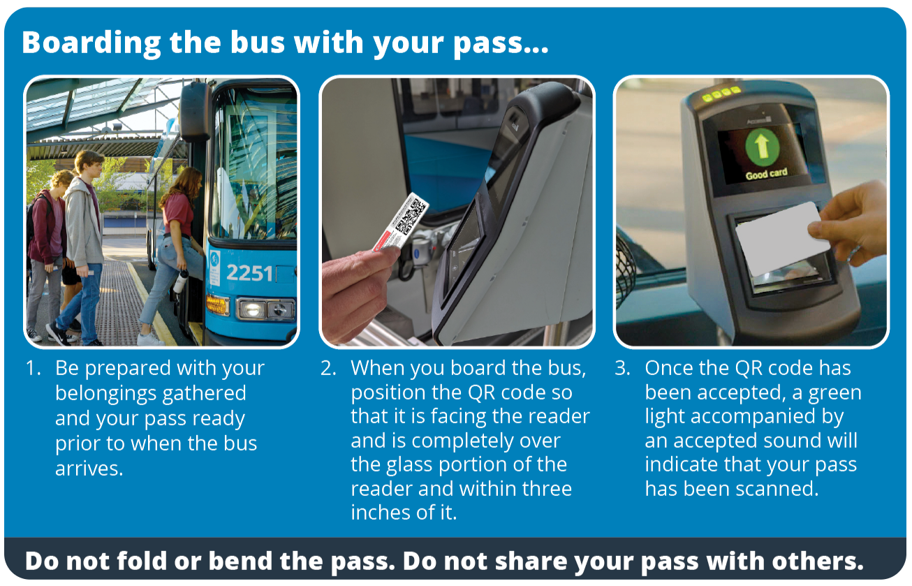 Main Title: Boarding the bus with your pass...  Step-by-Step Instructions:  Be prepared with your belongings gathered and your pass ready prior to when the bus arrives.  When you board the bus, position the QR code so that it is facing the reader and is completely over the glass portion of the reader and within three inches of it.  Once the QR code has been accepted, a green light accompanied by an accepted sound will indicate that your pass has been scanned.  Footer Text:  Do not fold or bend the pass. Do not share your pass with others.