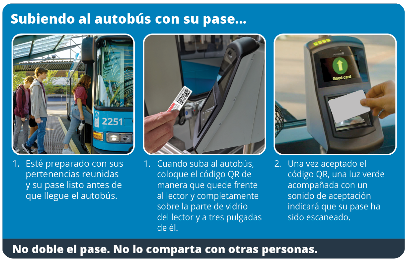 Main Title: Boarding the bus with your pass...  Step-by-Step Instructions:  Be prepared with your belongings gathered and your pass ready prior to when the bus arrives.  When you board the bus, position the QR code so that it is facing the reader and is completely over the glass portion of the reader and within three inches of it.  Once the QR code has been accepted, a green light accompanied by an accepted sound will indicate that your pass has been scanned.  Footer Text:  Do not fold or bend the pass. Do not share your pass with others.