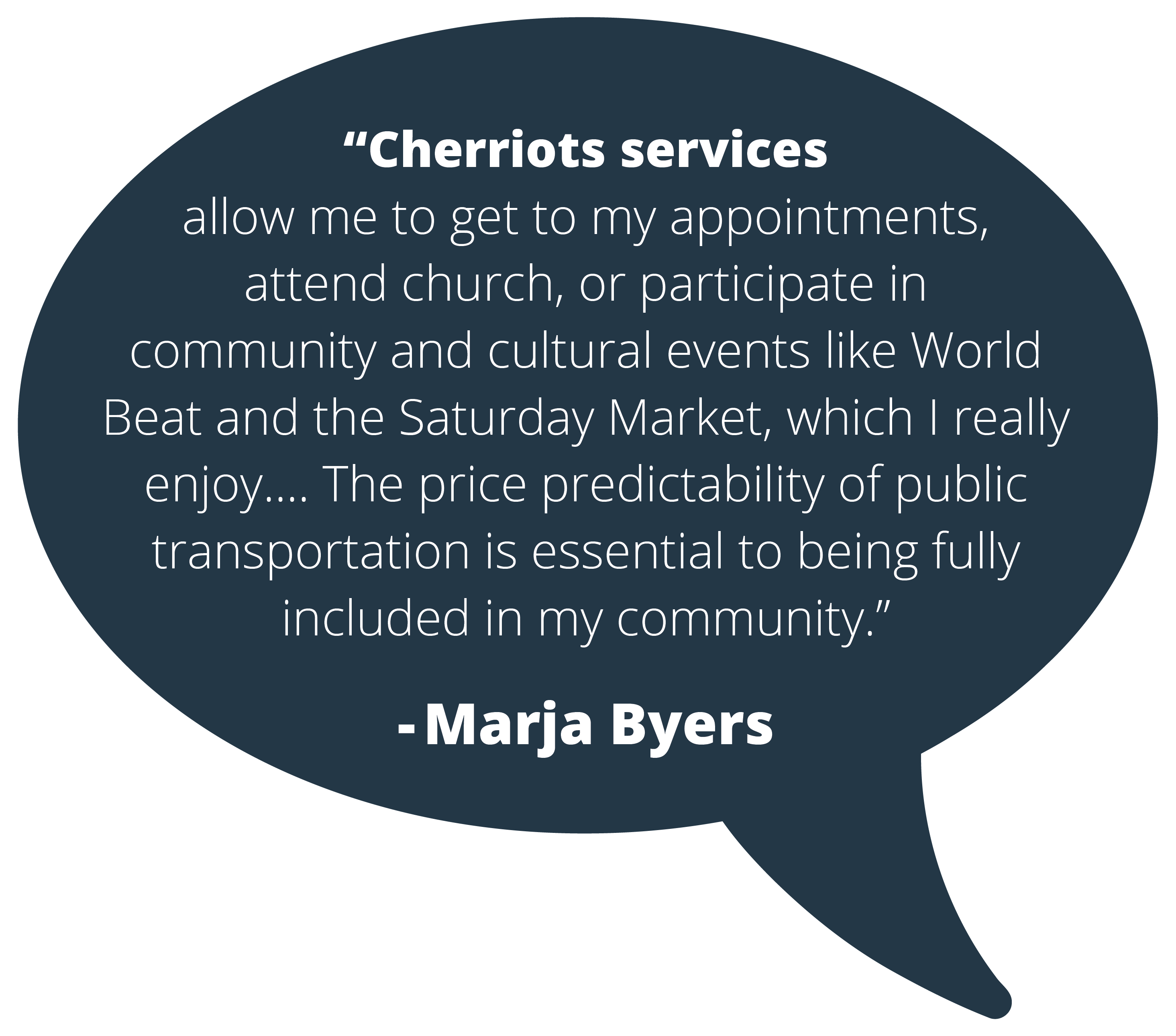 Quote from Cherriots rider, Marja Byers: Cherriots services allow me to get to my appointments, attend church, or participate in community and cultural events like World Beat and the Saturday Market, which I really enjoy.... The price predictability of public transportation is essential to being fully included in my community."