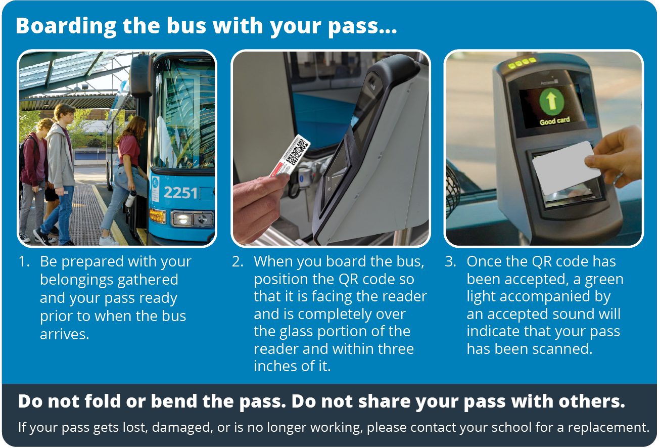 Boarding the bus with your student ID. Step 1. Be prepared with your belongings gathered and your student ID ready prior to when the bus arrives. Step 2. When you board the bus, position the QR code so that it is facing the reader and is completely over the glass portion of the reader and within three inches of it. Step 3. Once the QR code has been accepted, a green light accompanied by an accepted sound will indicate that your pass has been scanned. Note: QR code must be on student ID card. Do not remove, alter, or attach to something other than your student ID card. If your QR code gets damaged or is no longer working, please contact your school for a replacement.